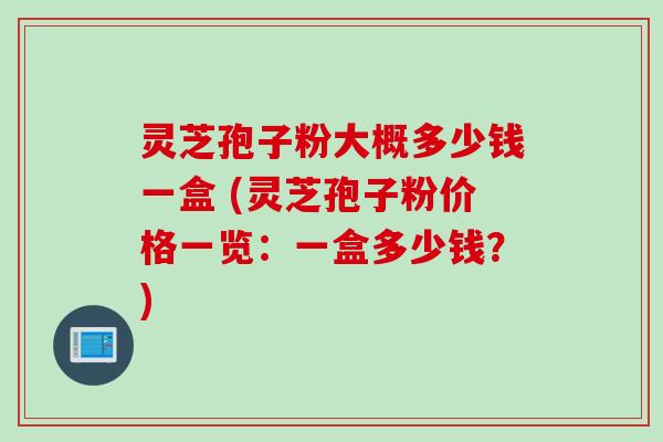 灵芝孢子粉大概多少钱一盒 (灵芝孢子粉价格一览：一盒多少钱？)
