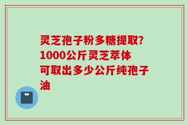 灵芝孢子粉多糖提取？1000公斤灵芝萃体可取出多少公斤纯孢子油