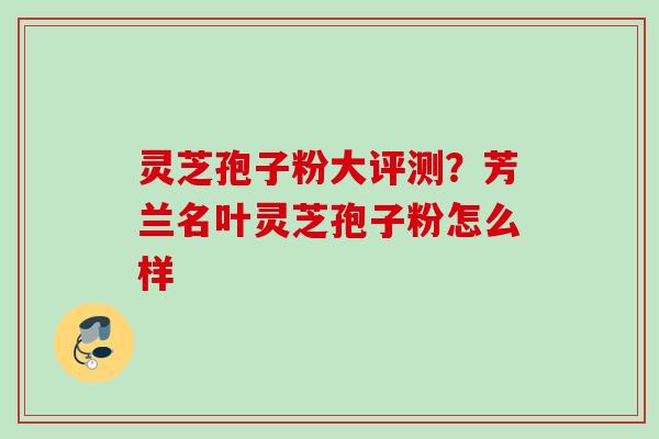 灵芝孢子粉大评测？芳兰名叶灵芝孢子粉怎么样