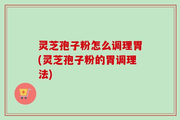 灵芝孢子粉怎么调理胃(灵芝孢子粉的胃调理法)