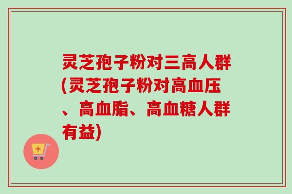 灵芝孢子粉对三高人群(灵芝孢子粉对高血压、高血脂、高血糖人群有益)