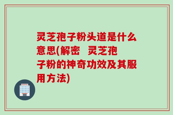 灵芝孢子粉头道是什么意思(解密  灵芝孢子粉的神奇功效及其服用方法)