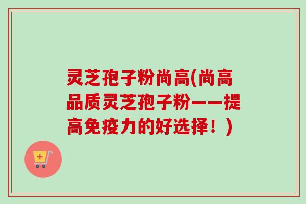 灵芝孢子粉尚高(尚高品质灵芝孢子粉——提高免疫力的好选择！)
