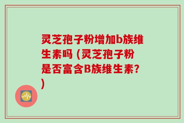 灵芝孢子粉增加b族维生素吗 (灵芝孢子粉是否富含B族维生素？)