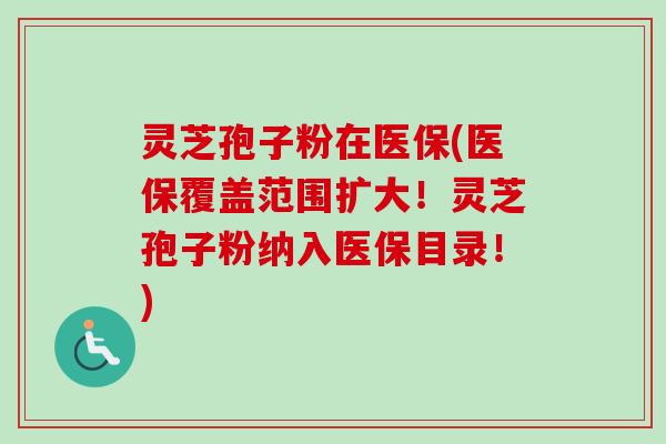 灵芝孢子粉在医保(医保覆盖范围扩大！灵芝孢子粉纳入医保目录！)