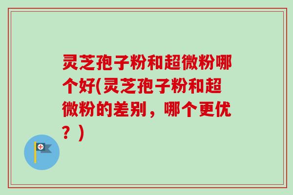 灵芝孢子粉和超微粉哪个好(灵芝孢子粉和超微粉的差别，哪个更优？)
