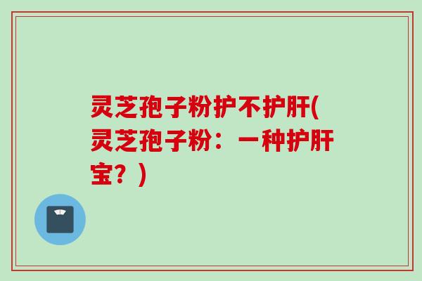 灵芝孢子粉护不护肝(灵芝孢子粉：一种护肝宝？)