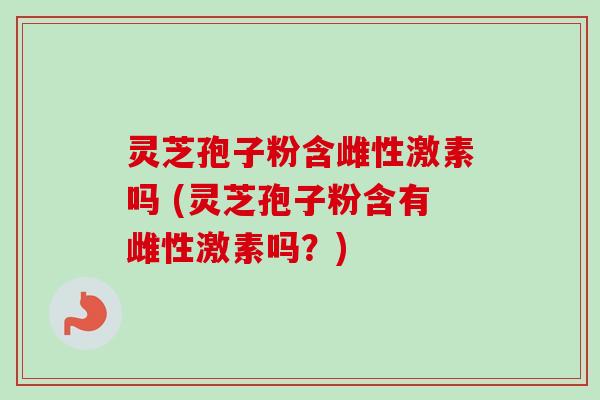 灵芝孢子粉含雌性激素吗 (灵芝孢子粉含有雌性激素吗？)