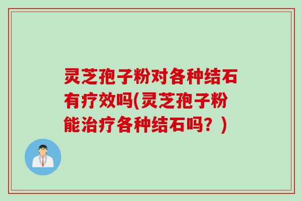 灵芝孢子粉对各种结石有疗效吗(灵芝孢子粉能治疗各种结石吗？)