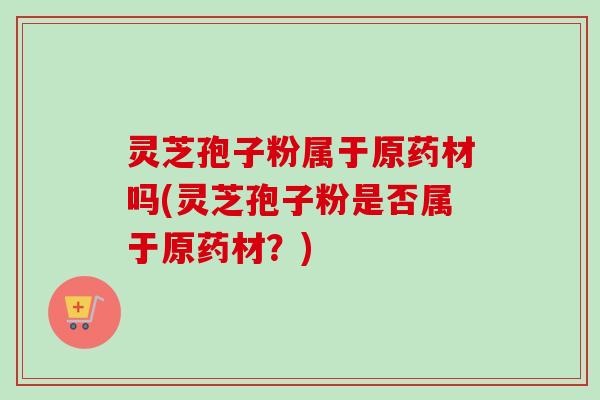 灵芝孢子粉属于原药材吗(灵芝孢子粉是否属于原药材?) 灵芝孢子粉属于原药材吗(灵芝孢子粉是否属于原药材?)