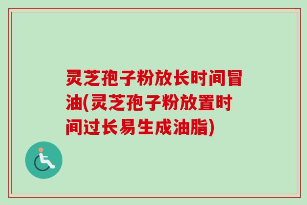 灵芝孢子粉放长时间冒油(灵芝孢子粉放置时间过长易生成油脂)
