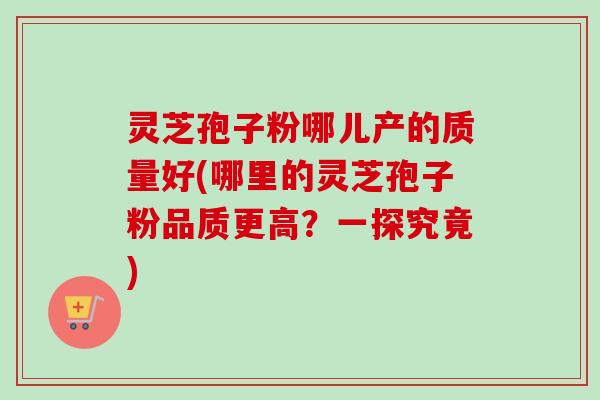 灵芝孢子粉哪儿产的质量好(哪里的灵芝孢子粉品质更高？一探究竟)