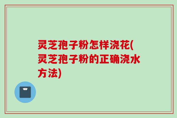 灵芝孢子粉怎样浇花(灵芝孢子粉的正确浇水方法)