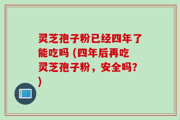 灵芝孢子粉已经四年了能吃吗 (四年后再吃灵芝孢子粉，安全吗？)