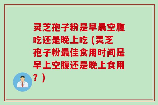 灵芝孢子粉是早晨空腹吃还是晚上吃 (灵芝孢子粉最佳食用时间是早上空腹还是晚上食用？)