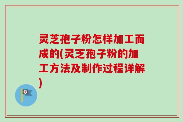 灵芝孢子粉怎样加工而成的(灵芝孢子粉的加工方法及制作过程详解)