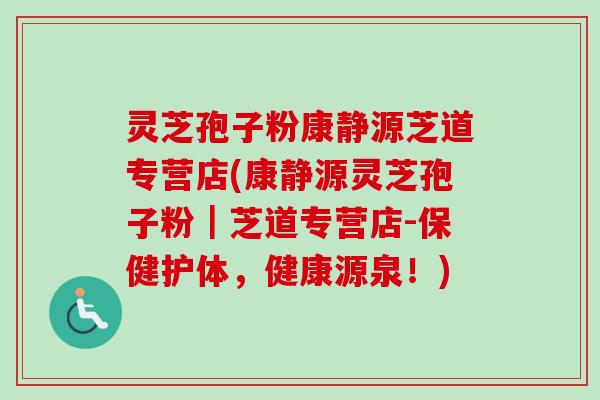 灵芝孢子粉康静源芝道专营店(康静源灵芝孢子粉｜芝道专营店-保健护体，健康源泉！)