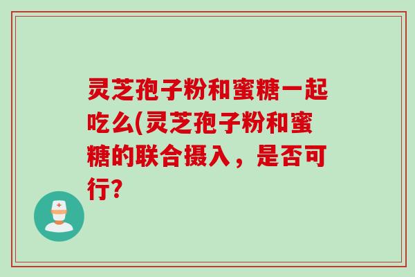 灵芝孢子粉和蜜糖一起吃么(灵芝孢子粉和蜜糖的联合摄入,是否可行? 灵芝孢子粉和蜜糖一起吃么(灵芝孢子粉和蜜糖的联合摄入,是否可行?