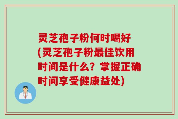 灵芝孢子粉何时喝好 (灵芝孢子粉最佳饮用时间是什么？掌握正确时间享受健康益处)