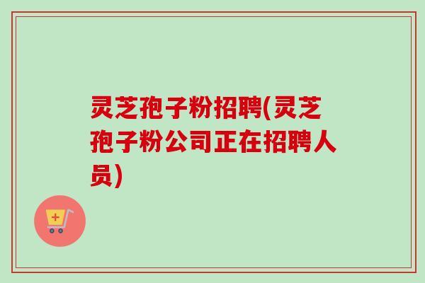灵芝孢子粉招聘(灵芝孢子粉公司正在招聘人员)