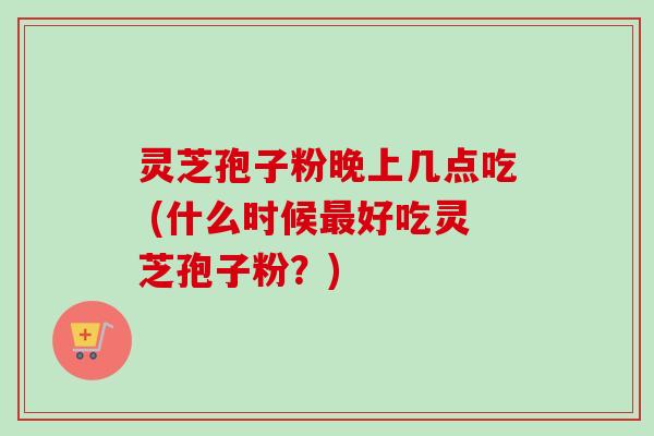灵芝孢子粉晚上几点吃 (什么时候最好吃灵芝孢子粉？)