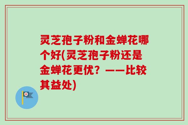 灵芝孢子粉和金蝉花哪个好(灵芝孢子粉还是金蝉花更优？——比较其益处)