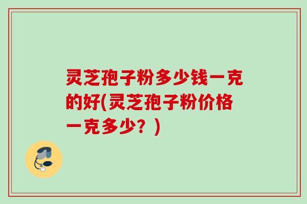 灵芝孢子粉多少钱一克的好(灵芝孢子粉价格一克多少？)