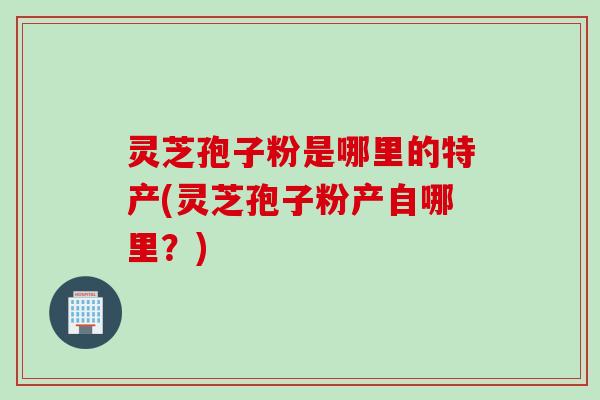 灵芝孢子粉是哪里的特产(灵芝孢子粉产自哪里?) 灵芝孢子粉是哪里的特产(灵芝孢子粉产自哪里?)