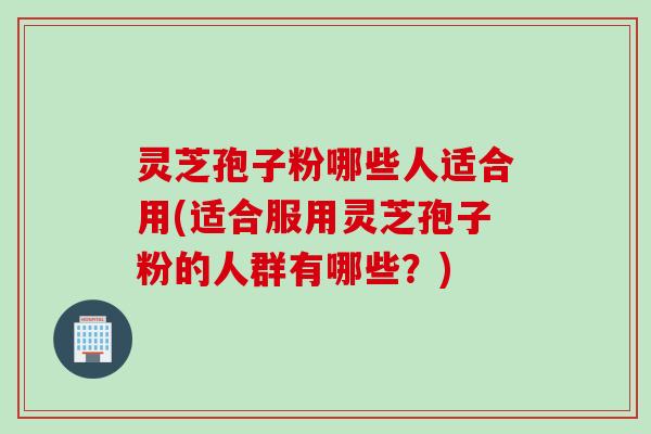 灵芝孢子粉哪些人适合用(适合服用灵芝孢子粉的人群有哪些?) 灵芝孢子粉哪些人适合用(适合服用灵芝孢子粉的人群有哪些?)