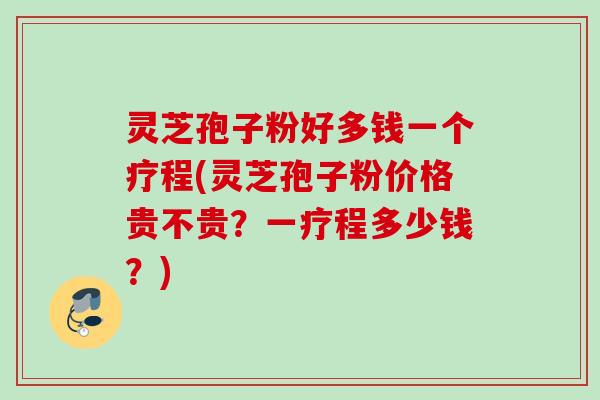 灵芝孢子粉好多钱一个疗程(灵芝孢子粉价格贵不贵？一疗程多少钱？)