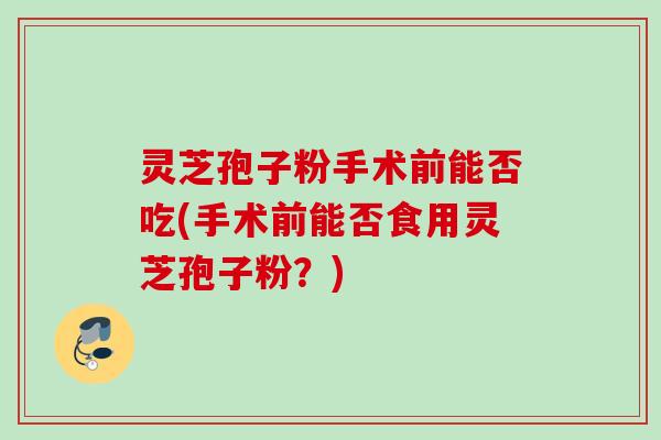 灵芝孢子粉手术前能否吃(手术前能否食用灵芝孢子粉？)