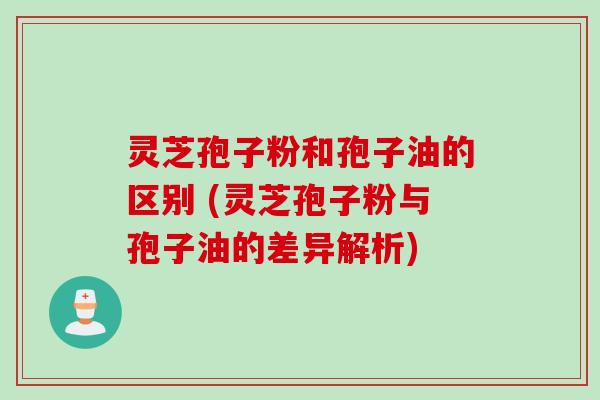 灵芝孢子粉和孢子油的区别 (灵芝孢子粉与孢子油的差异解析)