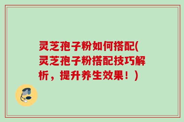 灵芝孢子粉如何搭配(灵芝孢子粉搭配技巧解析,提升养生效果!) 灵芝孢子粉如何搭配(灵芝孢子粉搭配技巧解析,提升养生效果!)