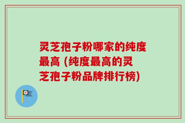 灵芝孢子粉哪家的纯度最高 (纯度最高的灵芝孢子粉品牌排行榜)