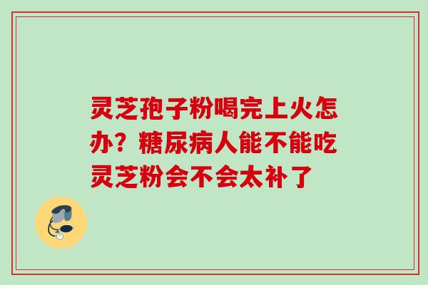 灵芝孢子粉喝完上火怎办？糖尿病人能不能吃灵芝粉会不会太补了