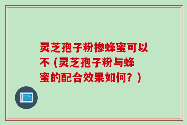 灵芝孢子粉掺蜂蜜可以不 (灵芝孢子粉与蜂蜜的配合效果如何？)