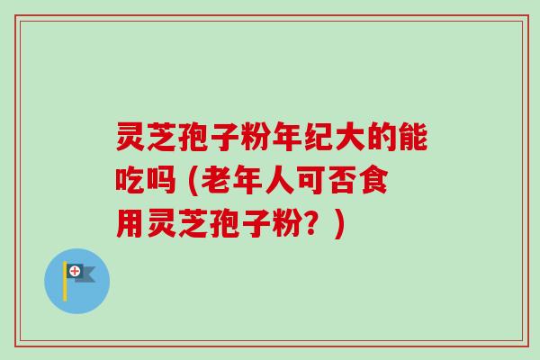 灵芝孢子粉年纪大的能吃吗 (老年人可否食用灵芝孢子粉？)