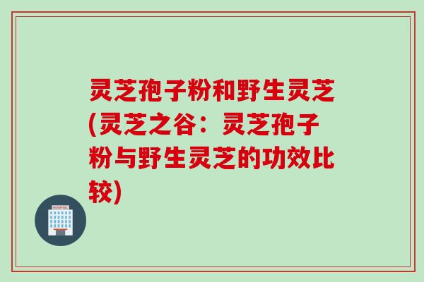 灵芝孢子粉和野生灵芝(灵芝之谷：灵芝孢子粉与野生灵芝的功效比较)