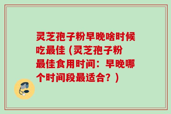 灵芝孢子粉早晚啥时候吃最佳 (灵芝孢子粉最佳食用时间：早晚哪个时间段最适合？)