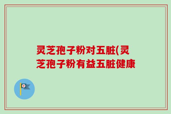 灵芝孢子粉对五脏(灵芝孢子粉有益五脏健康