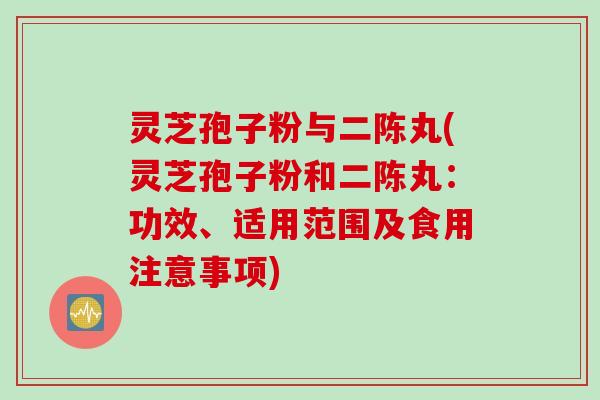 灵芝孢子粉与二陈丸(灵芝孢子粉和二陈丸：功效、适用范围及食用注意事项)