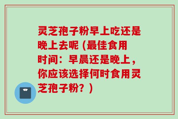 灵芝孢子粉早上吃还是晚上去呢 (最佳食用时间：早晨还是晚上，你应该选择何时食用灵芝孢子粉？)