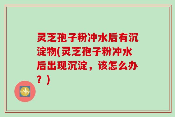 灵芝孢子粉冲水后有沉淀物(灵芝孢子粉冲水后出现沉淀，该怎么办？)