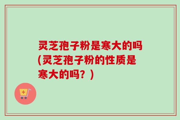 灵芝孢子粉是寒大的吗(灵芝孢子粉的性质是寒大的吗?) 灵芝孢子粉是寒大的吗(灵芝孢子粉的性质是寒大的吗?)