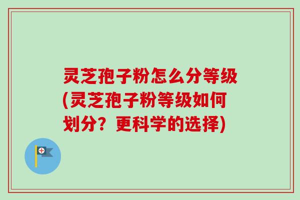 灵芝孢子粉怎么分等级(灵芝孢子粉等级如何划分？更科学的选择)