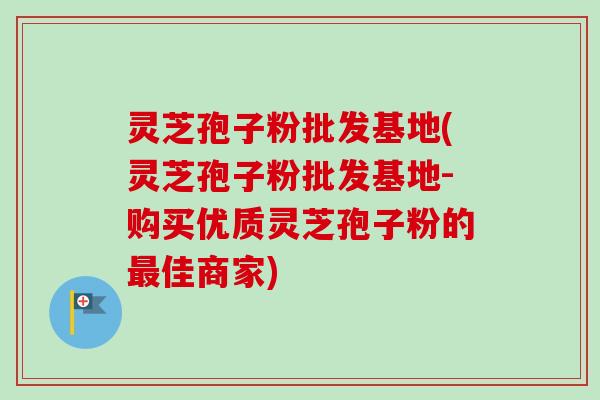 灵芝孢子粉批发基地(灵芝孢子粉批发基地-购买优质灵芝孢子粉的最佳商家)