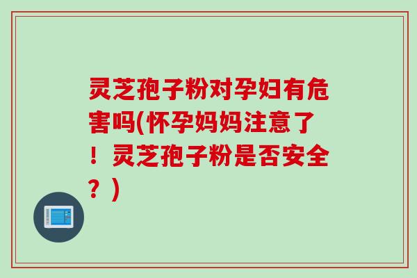 灵芝孢子粉对孕妇有危害吗(怀孕妈妈注意了！灵芝孢子粉是否安全？)