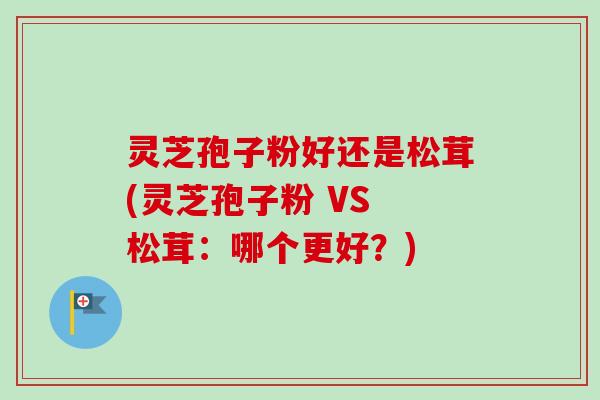 灵芝孢子粉好还是松茸(灵芝孢子粉 VS 松茸：哪个更好？)