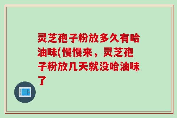 灵芝孢子粉放多久有哈油味(慢慢来，灵芝孢子粉放几天就没哈油味了