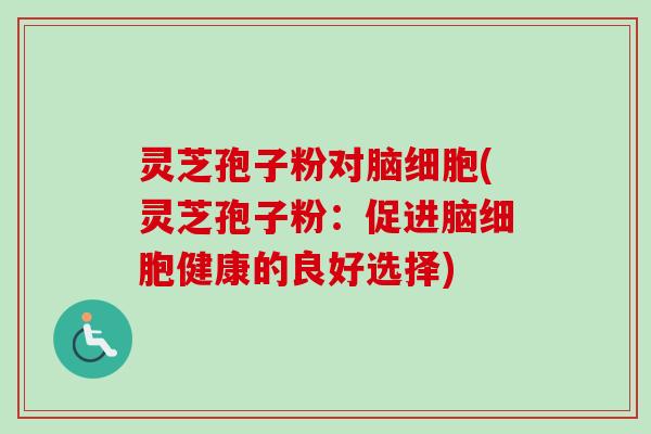 灵芝孢子粉对脑细胞(灵芝孢子粉：促进脑细胞健康的良好选择)